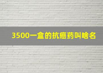 3500一盒的抗癌药叫啥名