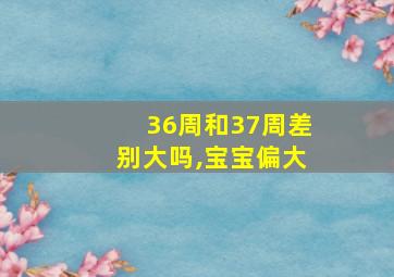 36周和37周差别大吗,宝宝偏大