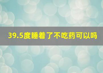 39.5度睡着了不吃药可以吗