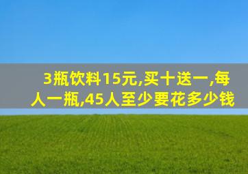 3瓶饮料15元,买十送一,每人一瓶,45人至少要花多少钱