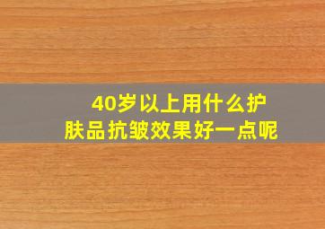 40岁以上用什么护肤品抗皱效果好一点呢