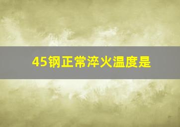 45钢正常淬火温度是