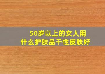 50岁以上的女人用什么护肤品干性皮肤好