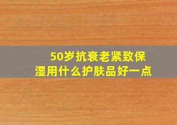 50岁抗衰老紧致保湿用什么护肤品好一点