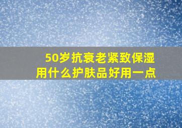 50岁抗衰老紧致保湿用什么护肤品好用一点