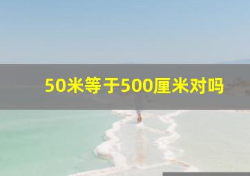 50米等于500厘米对吗