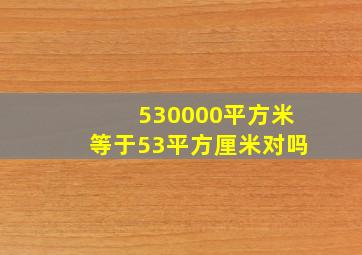 530000平方米等于53平方厘米对吗