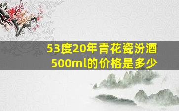 53度20年青花瓷汾酒500ml的价格是多少