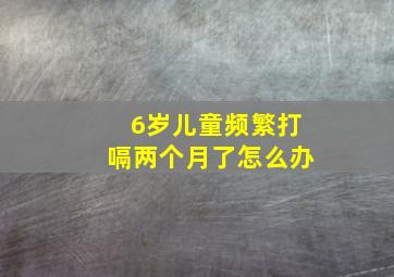 6岁儿童频繁打嗝两个月了怎么办