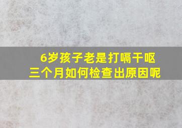 6岁孩子老是打嗝干呕三个月如何检查出原因呢