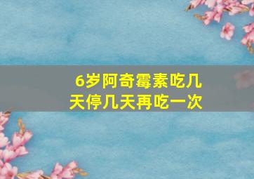 6岁阿奇霉素吃几天停几天再吃一次