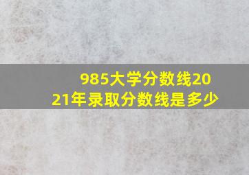 985大学分数线2021年录取分数线是多少