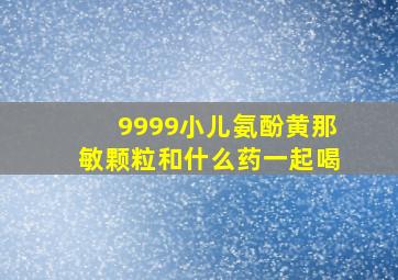 9999小儿氨酚黄那敏颗粒和什么药一起喝