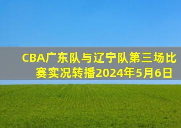 CBA广东队与辽宁队第三场比赛实况转播2024年5月6日