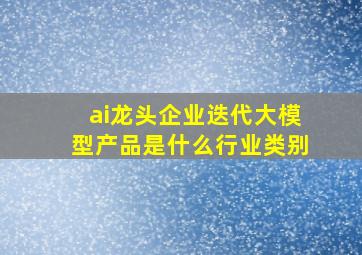 ai龙头企业迭代大模型产品是什么行业类别