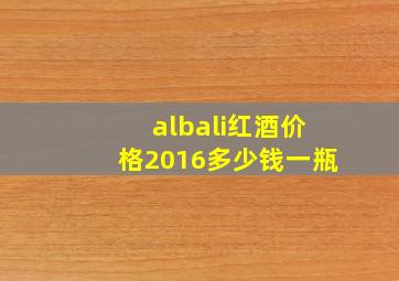 albali红酒价格2016多少钱一瓶