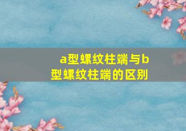 a型螺纹柱端与b型螺纹柱端的区别