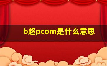 b超pcom是什么意思