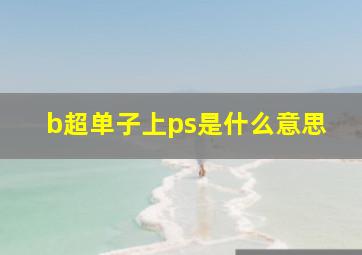 b超单子上ps是什么意思