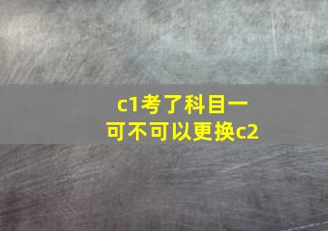 c1考了科目一可不可以更换c2