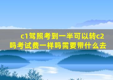 c1驾照考到一半可以转c2吗考试费一样吗需要带什么去