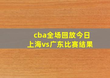 cba全场回放今日上海vs广东比赛结果