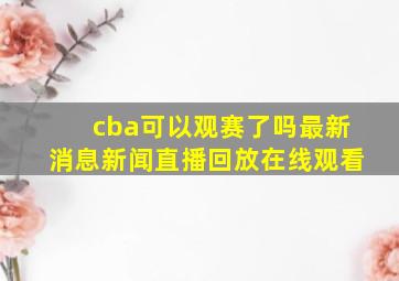 cba可以观赛了吗最新消息新闻直播回放在线观看