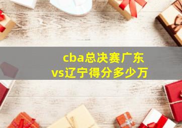 cba总决赛广东vs辽宁得分多少万