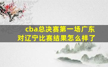 cba总决赛第一场广东对辽宁比赛结果怎么样了