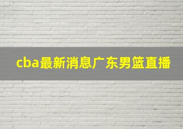 cba最新消息广东男篮直播