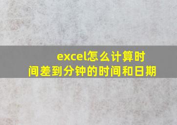 excel怎么计算时间差到分钟的时间和日期