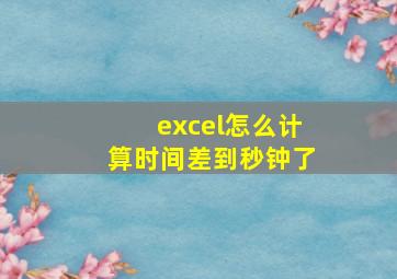 excel怎么计算时间差到秒钟了