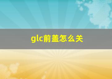 glc前盖怎么关