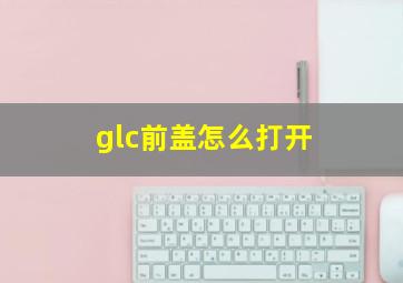 glc前盖怎么打开