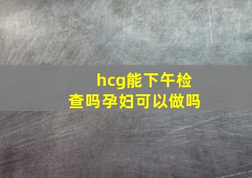 hcg能下午检查吗孕妇可以做吗