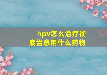 hpv怎么治疗彻底治愈用什么药物