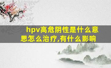 hpv高危阴性是什么意思怎么治疗,有什么影响