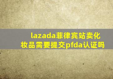 lazada菲律宾站卖化妆品需要提交pfda认证吗