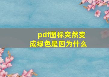 pdf图标突然变成绿色是因为什么