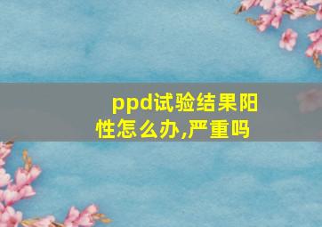 ppd试验结果阳性怎么办,严重吗