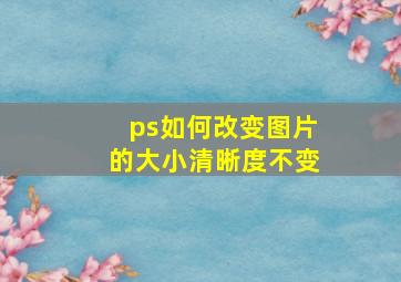 ps如何改变图片的大小清晰度不变