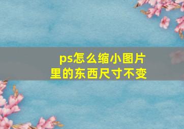 ps怎么缩小图片里的东西尺寸不变