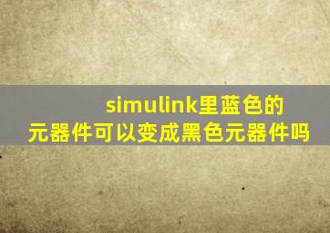 simulink里蓝色的元器件可以变成黑色元器件吗