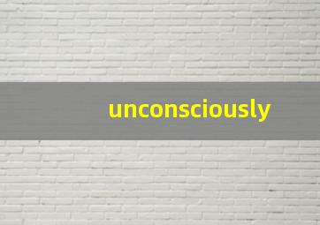 unconsciously