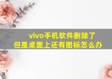 vivo手机软件删除了但是桌面上还有图标怎么办