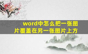 word中怎么把一张图片覆盖在另一张图片上方