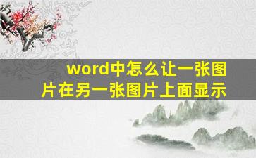 word中怎么让一张图片在另一张图片上面显示