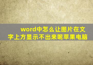 word中怎么让图片在文字上方显示不出来呢苹果电脑