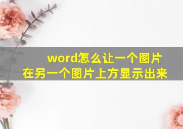 word怎么让一个图片在另一个图片上方显示出来