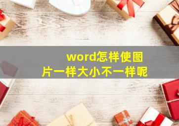 word怎样使图片一样大小不一样呢